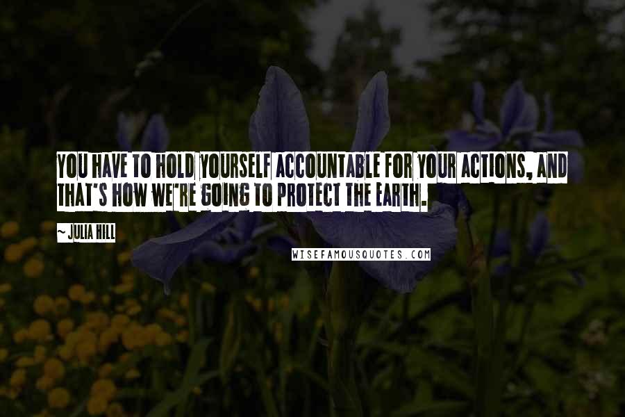 Julia Hill Quotes: You have to hold yourself accountable for your actions, and that's how we're going to protect the Earth.