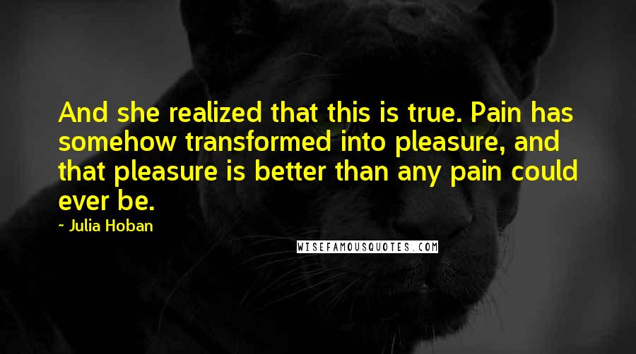 Julia Hoban Quotes: And she realized that this is true. Pain has somehow transformed into pleasure, and that pleasure is better than any pain could ever be.