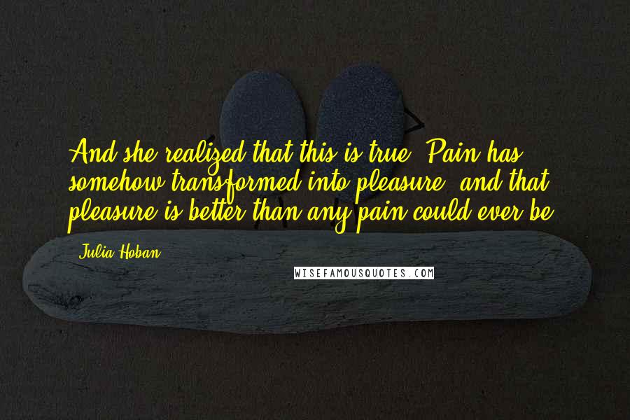 Julia Hoban Quotes: And she realized that this is true. Pain has somehow transformed into pleasure, and that pleasure is better than any pain could ever be.
