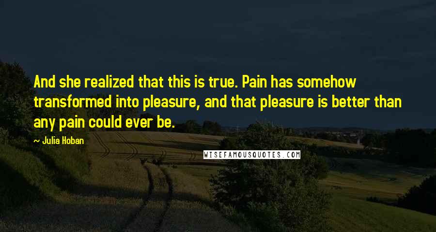 Julia Hoban Quotes: And she realized that this is true. Pain has somehow transformed into pleasure, and that pleasure is better than any pain could ever be.