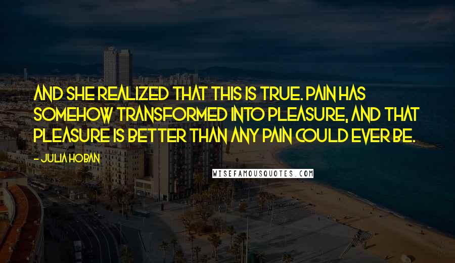 Julia Hoban Quotes: And she realized that this is true. Pain has somehow transformed into pleasure, and that pleasure is better than any pain could ever be.