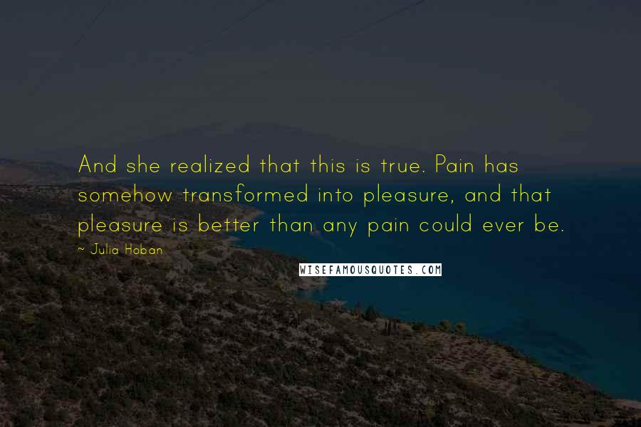 Julia Hoban Quotes: And she realized that this is true. Pain has somehow transformed into pleasure, and that pleasure is better than any pain could ever be.