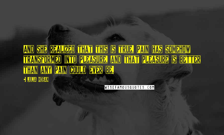 Julia Hoban Quotes: And she realized that this is true. Pain has somehow transformed into pleasure, and that pleasure is better than any pain could ever be.