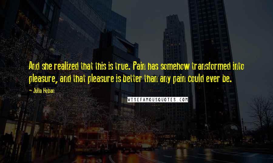 Julia Hoban Quotes: And she realized that this is true. Pain has somehow transformed into pleasure, and that pleasure is better than any pain could ever be.