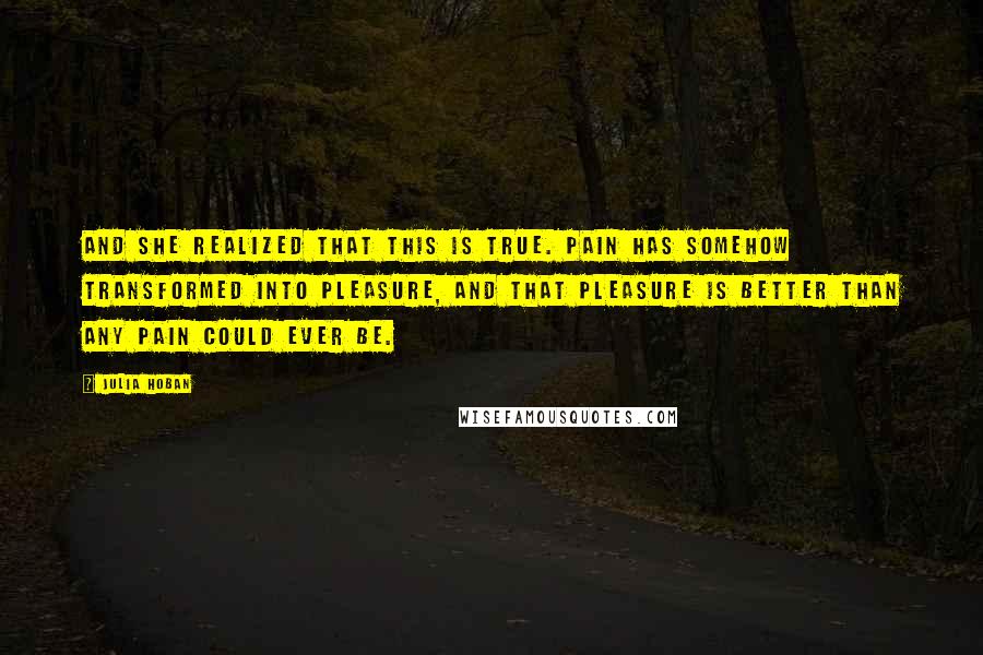 Julia Hoban Quotes: And she realized that this is true. Pain has somehow transformed into pleasure, and that pleasure is better than any pain could ever be.