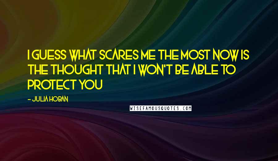 Julia Hoban Quotes: I guess what scares me the most now is the thought that I won't be able to protect you