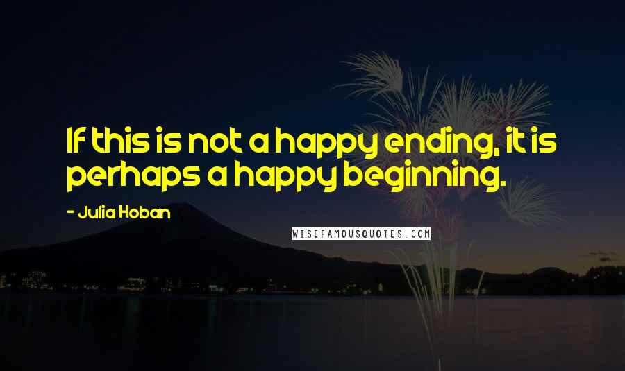 Julia Hoban Quotes: If this is not a happy ending, it is perhaps a happy beginning.