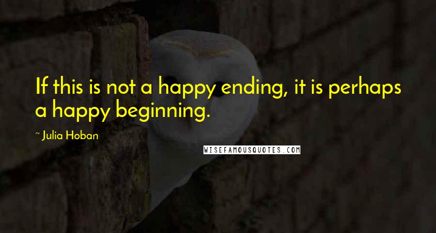 Julia Hoban Quotes: If this is not a happy ending, it is perhaps a happy beginning.