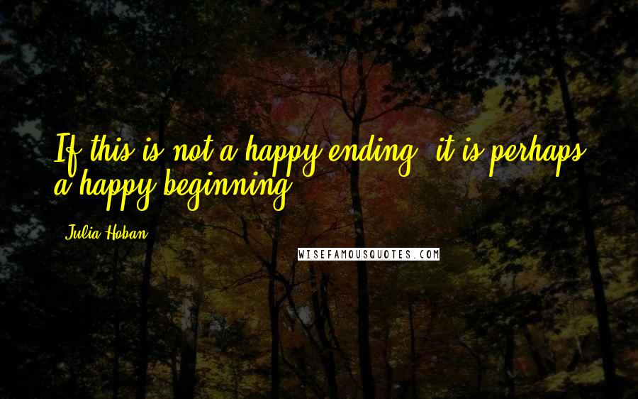 Julia Hoban Quotes: If this is not a happy ending, it is perhaps a happy beginning.