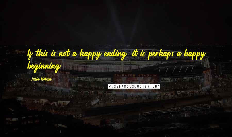 Julia Hoban Quotes: If this is not a happy ending, it is perhaps a happy beginning.