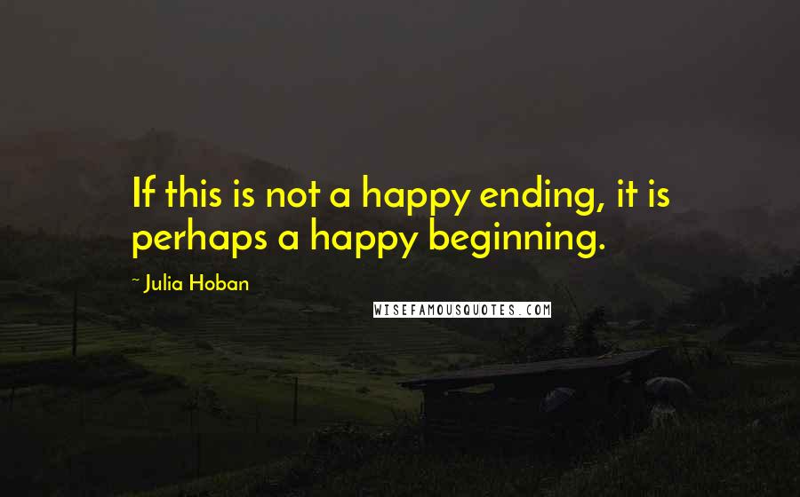 Julia Hoban Quotes: If this is not a happy ending, it is perhaps a happy beginning.