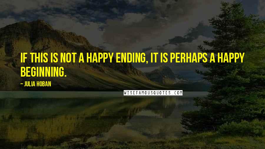 Julia Hoban Quotes: If this is not a happy ending, it is perhaps a happy beginning.