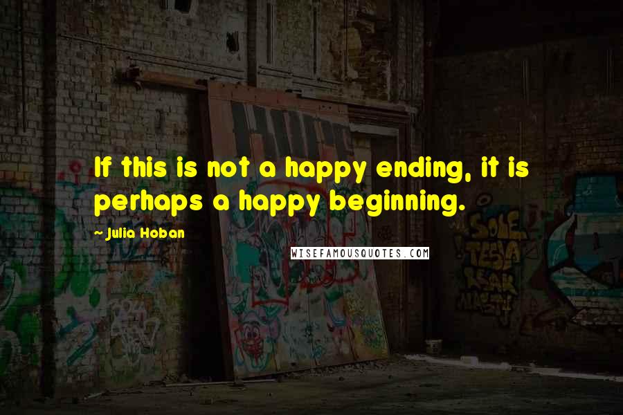 Julia Hoban Quotes: If this is not a happy ending, it is perhaps a happy beginning.