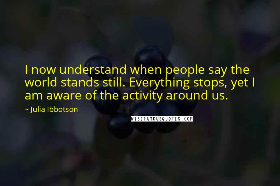 Julia Ibbotson Quotes: I now understand when people say the world stands still. Everything stops, yet I am aware of the activity around us.