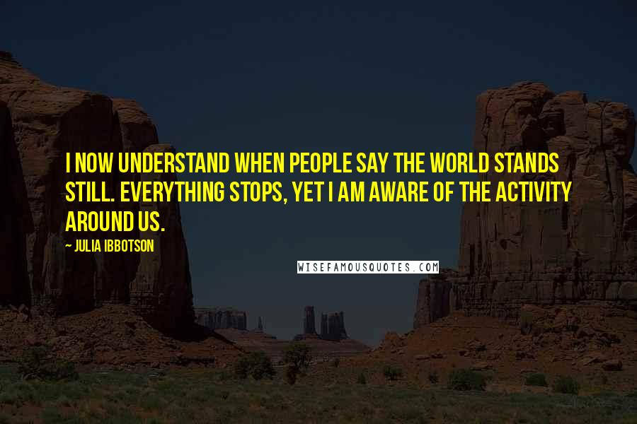 Julia Ibbotson Quotes: I now understand when people say the world stands still. Everything stops, yet I am aware of the activity around us.