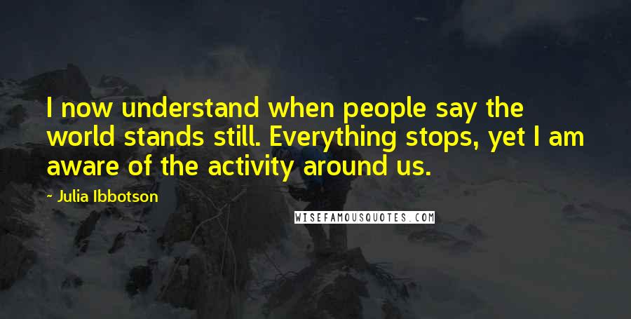 Julia Ibbotson Quotes: I now understand when people say the world stands still. Everything stops, yet I am aware of the activity around us.