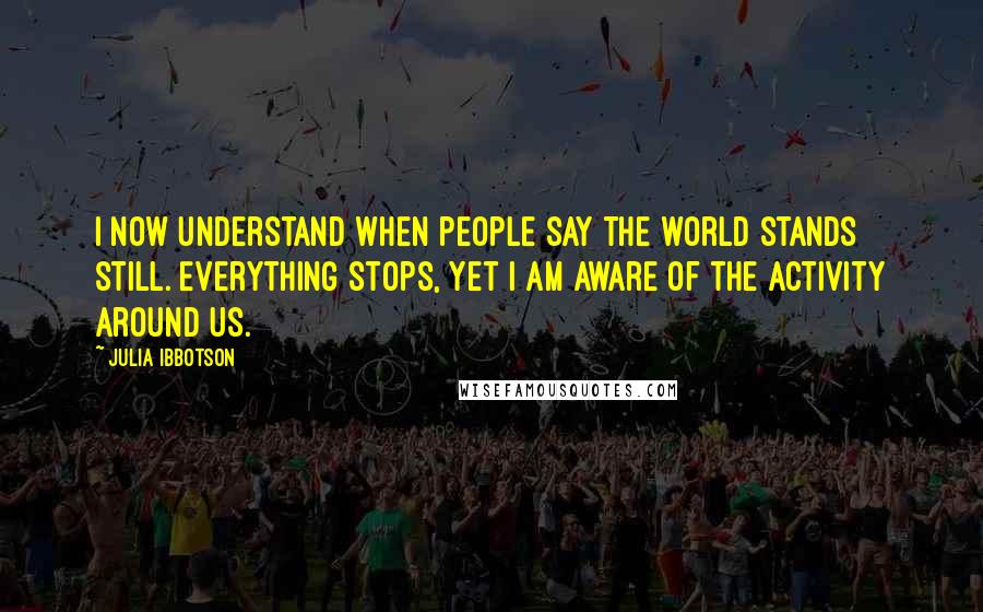 Julia Ibbotson Quotes: I now understand when people say the world stands still. Everything stops, yet I am aware of the activity around us.