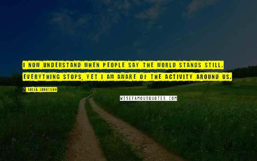 Julia Ibbotson Quotes: I now understand when people say the world stands still. Everything stops, yet I am aware of the activity around us.