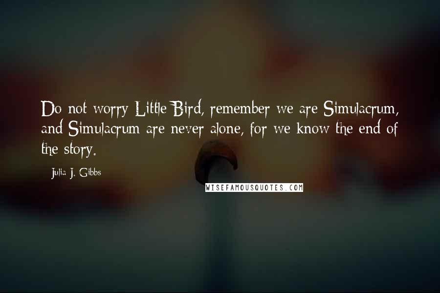 Julia J. Gibbs Quotes: Do not worry Little Bird, remember we are Simulacrum, and Simulacrum are never alone, for we know the end of the story.