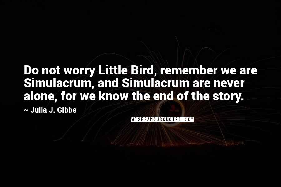 Julia J. Gibbs Quotes: Do not worry Little Bird, remember we are Simulacrum, and Simulacrum are never alone, for we know the end of the story.