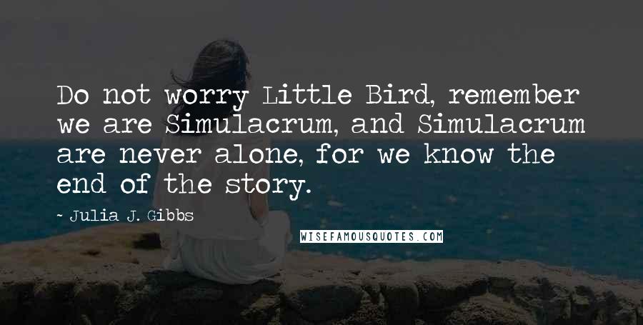 Julia J. Gibbs Quotes: Do not worry Little Bird, remember we are Simulacrum, and Simulacrum are never alone, for we know the end of the story.