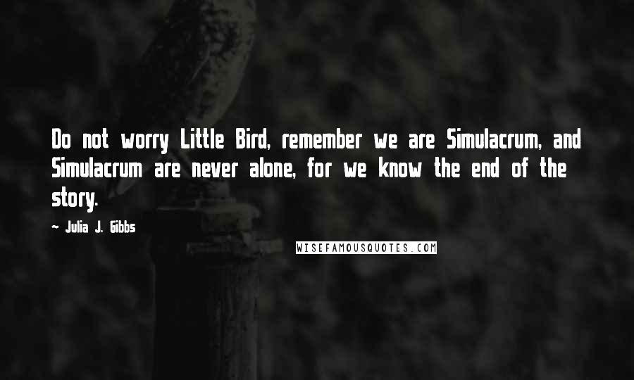 Julia J. Gibbs Quotes: Do not worry Little Bird, remember we are Simulacrum, and Simulacrum are never alone, for we know the end of the story.