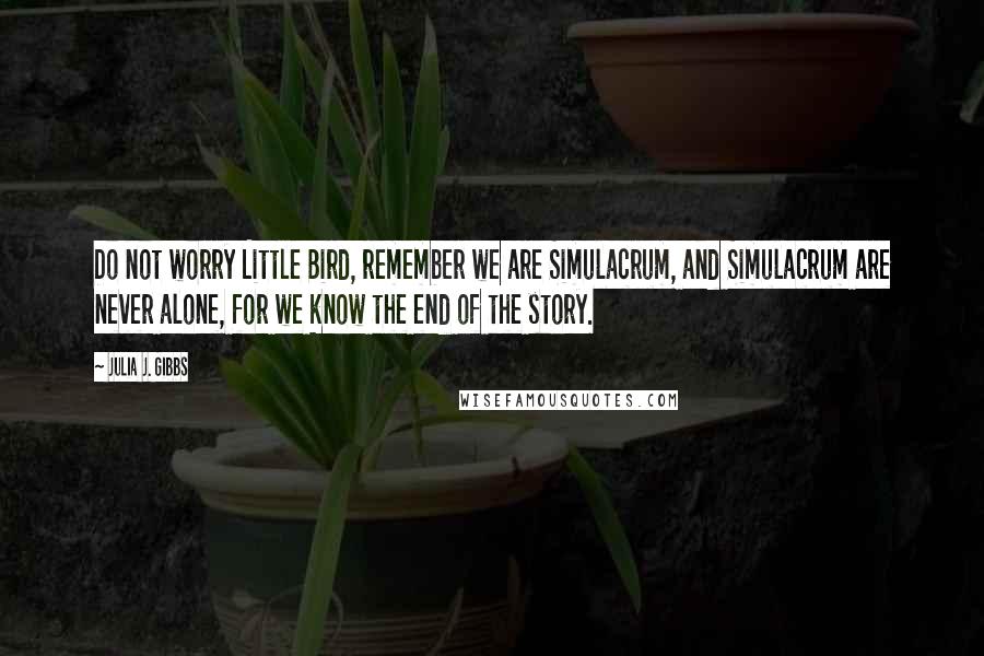 Julia J. Gibbs Quotes: Do not worry Little Bird, remember we are Simulacrum, and Simulacrum are never alone, for we know the end of the story.