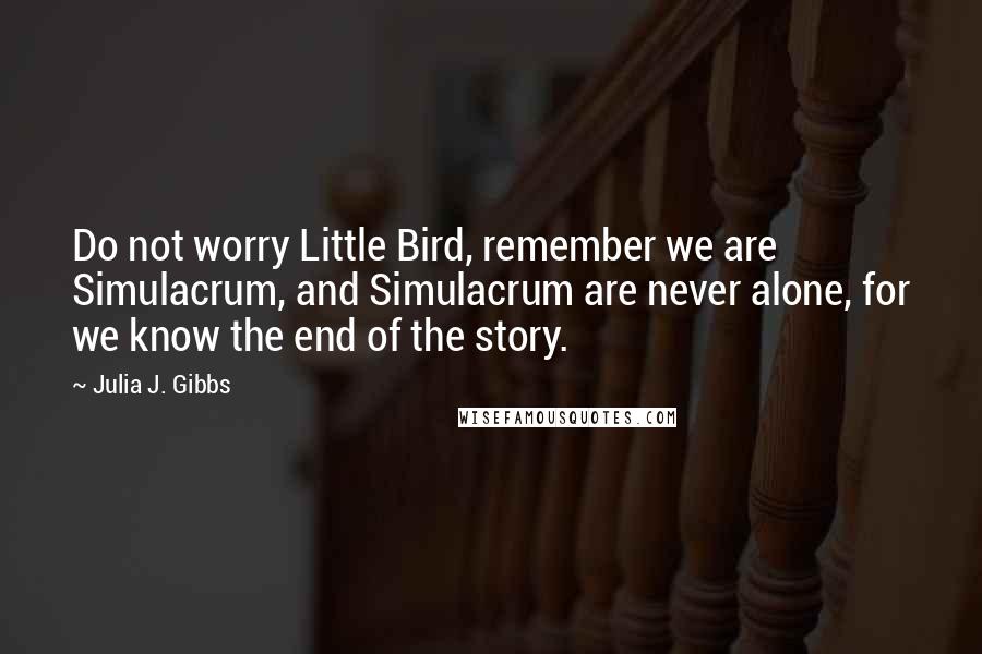 Julia J. Gibbs Quotes: Do not worry Little Bird, remember we are Simulacrum, and Simulacrum are never alone, for we know the end of the story.