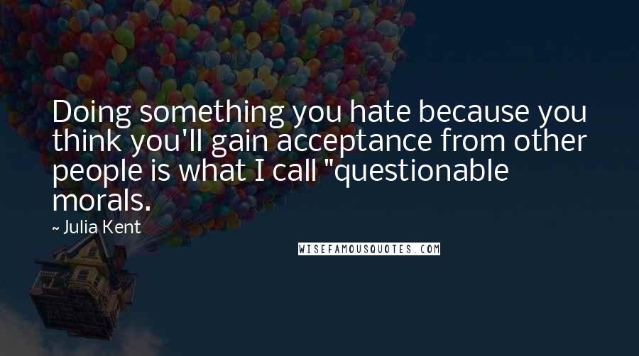 Julia Kent Quotes: Doing something you hate because you think you'll gain acceptance from other people is what I call "questionable morals.