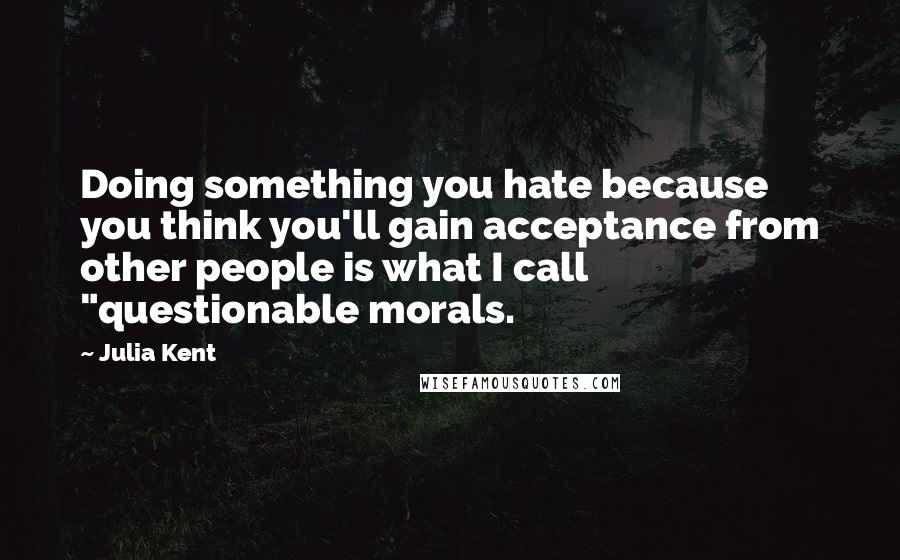 Julia Kent Quotes: Doing something you hate because you think you'll gain acceptance from other people is what I call "questionable morals.