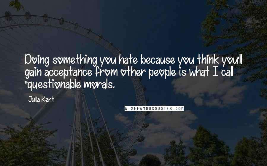 Julia Kent Quotes: Doing something you hate because you think you'll gain acceptance from other people is what I call "questionable morals.