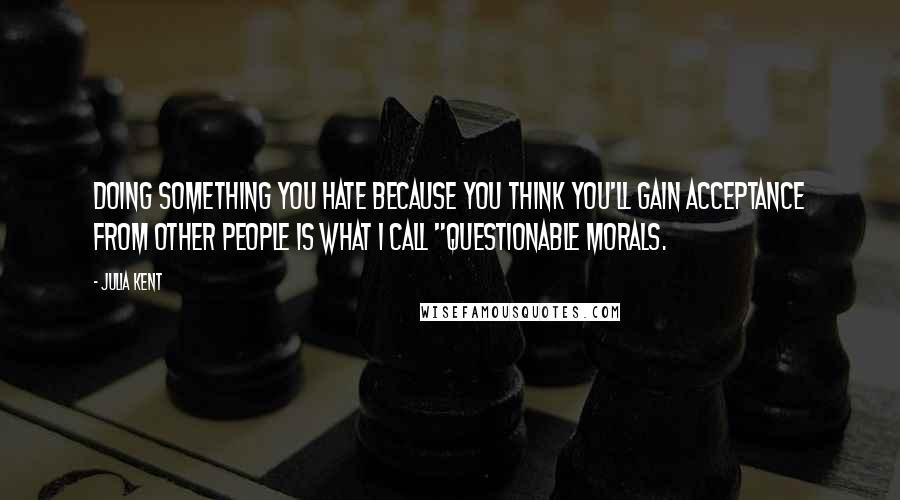 Julia Kent Quotes: Doing something you hate because you think you'll gain acceptance from other people is what I call "questionable morals.