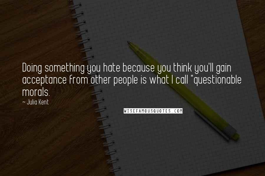 Julia Kent Quotes: Doing something you hate because you think you'll gain acceptance from other people is what I call "questionable morals.