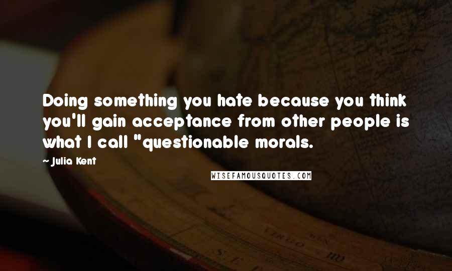 Julia Kent Quotes: Doing something you hate because you think you'll gain acceptance from other people is what I call "questionable morals.