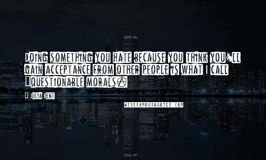 Julia Kent Quotes: Doing something you hate because you think you'll gain acceptance from other people is what I call "questionable morals.