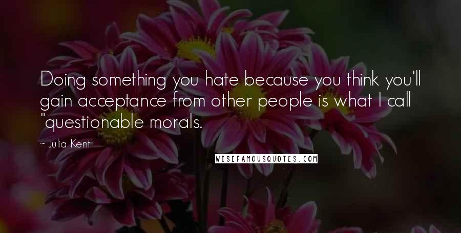 Julia Kent Quotes: Doing something you hate because you think you'll gain acceptance from other people is what I call "questionable morals.