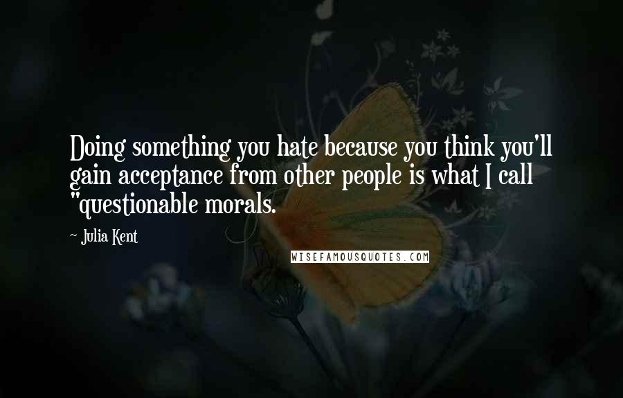 Julia Kent Quotes: Doing something you hate because you think you'll gain acceptance from other people is what I call "questionable morals.