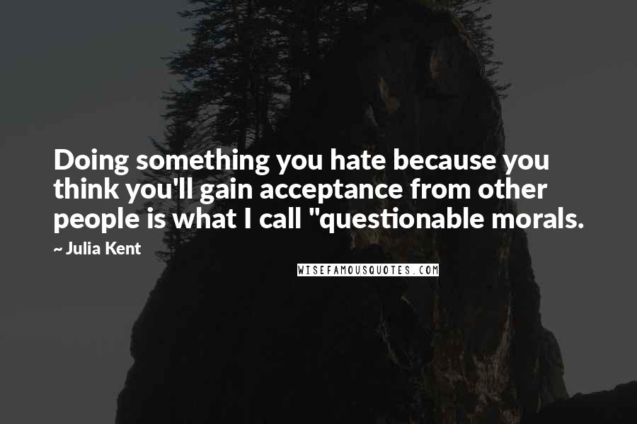 Julia Kent Quotes: Doing something you hate because you think you'll gain acceptance from other people is what I call "questionable morals.