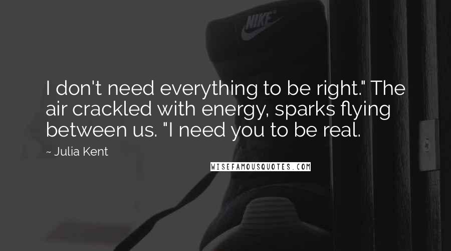 Julia Kent Quotes: I don't need everything to be right." The air crackled with energy, sparks flying between us. "I need you to be real.