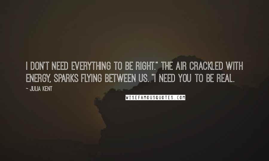 Julia Kent Quotes: I don't need everything to be right." The air crackled with energy, sparks flying between us. "I need you to be real.