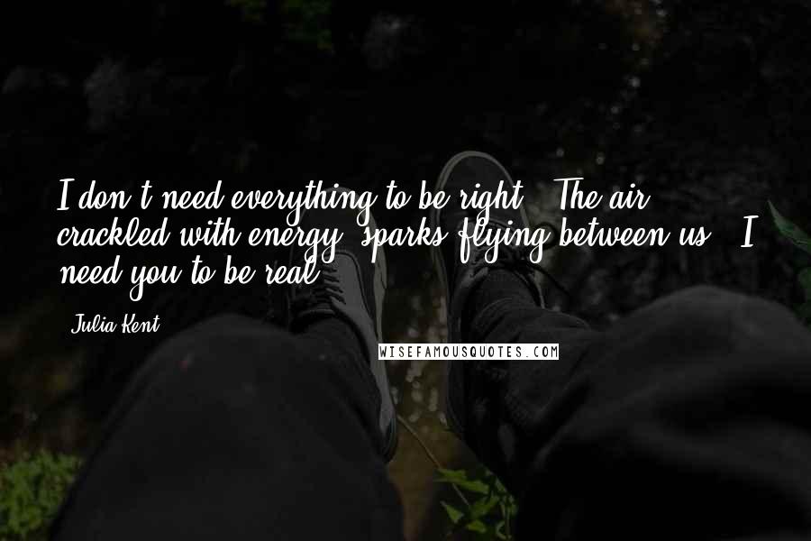 Julia Kent Quotes: I don't need everything to be right." The air crackled with energy, sparks flying between us. "I need you to be real.