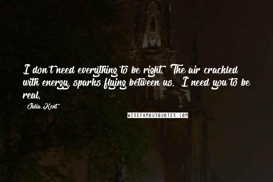 Julia Kent Quotes: I don't need everything to be right." The air crackled with energy, sparks flying between us. "I need you to be real.