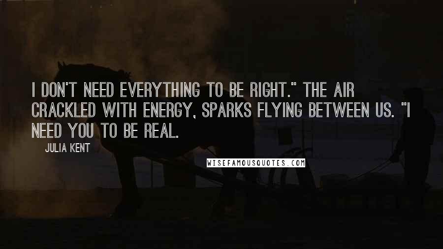 Julia Kent Quotes: I don't need everything to be right." The air crackled with energy, sparks flying between us. "I need you to be real.