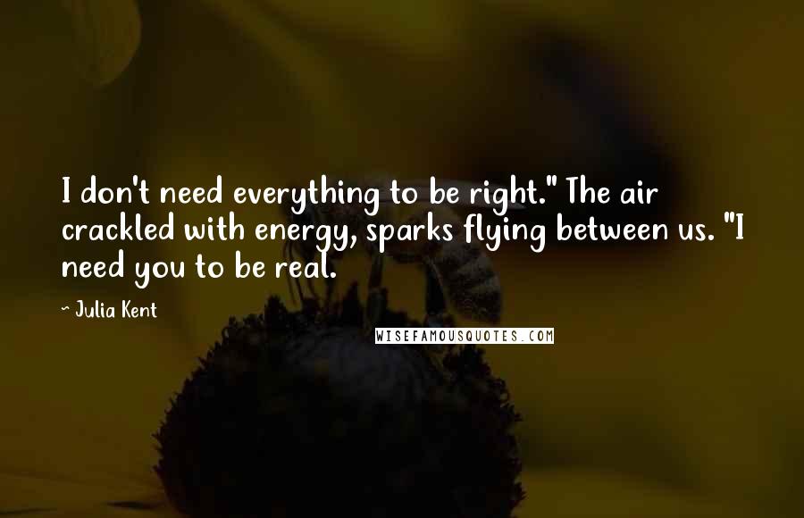 Julia Kent Quotes: I don't need everything to be right." The air crackled with energy, sparks flying between us. "I need you to be real.