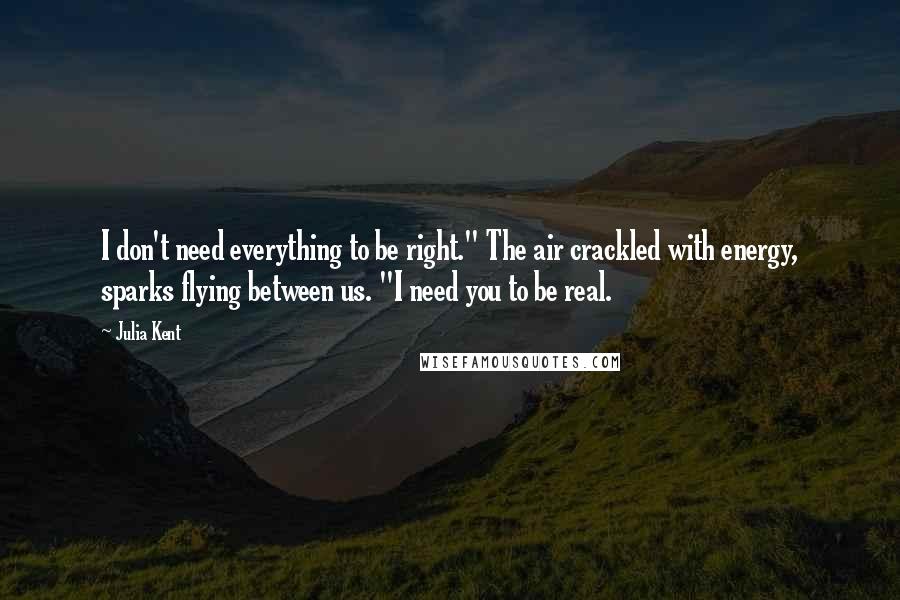 Julia Kent Quotes: I don't need everything to be right." The air crackled with energy, sparks flying between us. "I need you to be real.