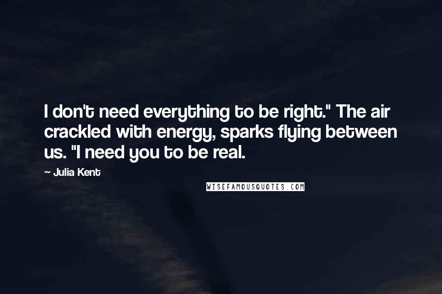 Julia Kent Quotes: I don't need everything to be right." The air crackled with energy, sparks flying between us. "I need you to be real.