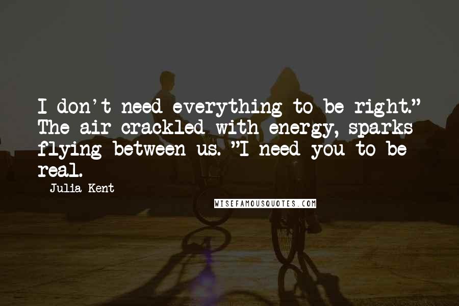 Julia Kent Quotes: I don't need everything to be right." The air crackled with energy, sparks flying between us. "I need you to be real.