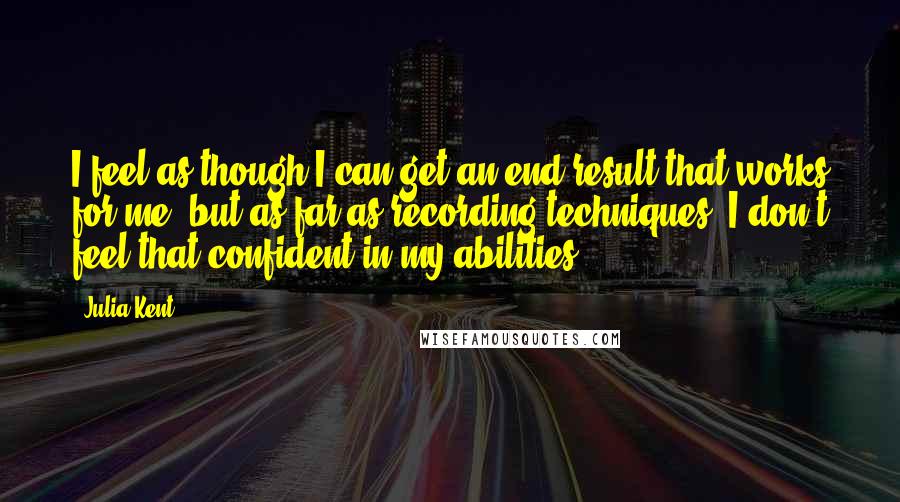 Julia Kent Quotes: I feel as though I can get an end result that works for me, but as far as recording techniques, I don't feel that confident in my abilities.