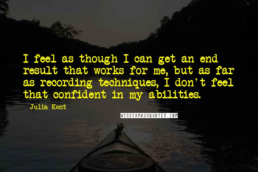 Julia Kent Quotes: I feel as though I can get an end result that works for me, but as far as recording techniques, I don't feel that confident in my abilities.