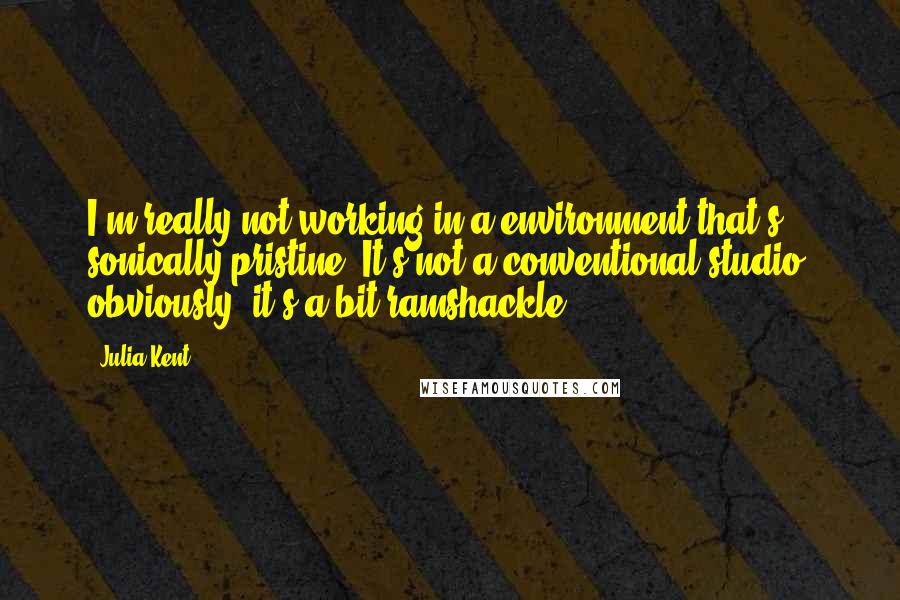 Julia Kent Quotes: I'm really not working in a environment that's sonically pristine. It's not a conventional studio, obviously; it's a bit ramshackle.